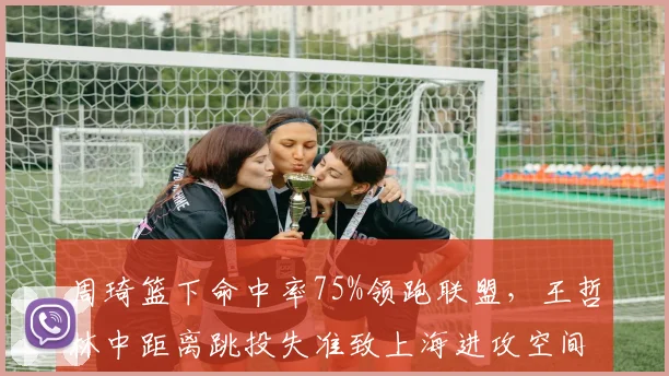 周琦篮下命中率75%领跑联盟,王哲林中距离跳投失准致上海进攻空间拥堵