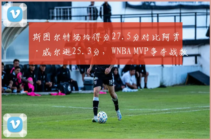 斯图尔特场均得分27.5分对比阿贾·威尔逊25.3分，WNBA MVP争夺战数据全面对比