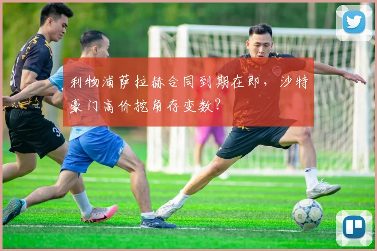 利物浦萨拉赫合同到期在即，沙特豪门高价挖角存变数？